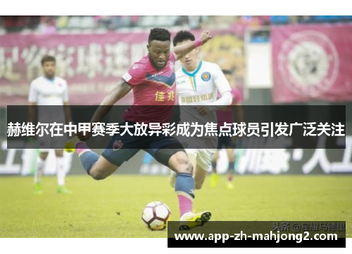 赫维尔在中甲赛季大放异彩成为焦点球员引发广泛关注 赫维尔在中甲赛季大放异彩成为焦点球员引发广泛关注