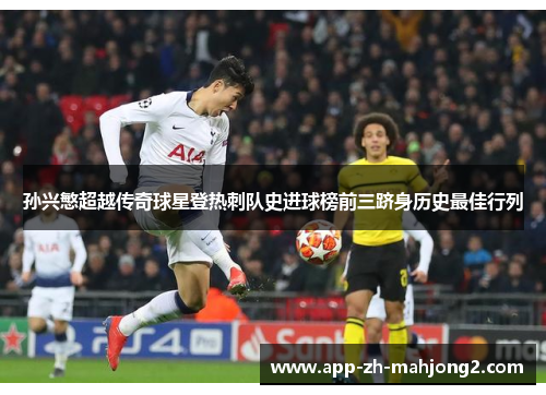 孙兴慜超越传奇球星登热刺队史进球榜前三跻身历史最佳行列