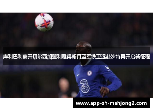 库利巴利离开切尔西加盟利雅得新月蓝军铁卫远赴沙特再开启新征程