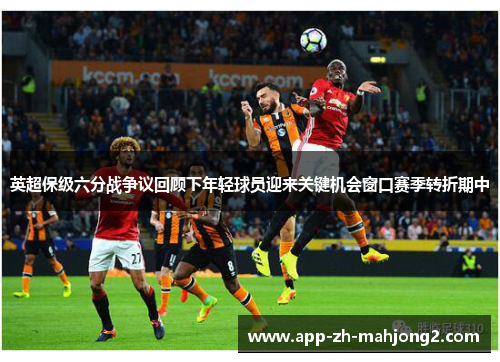英超保级六分战争议回顾下年轻球员迎来关键机会窗口赛季转折期中 英超保级六分战争议回顾下年轻球员迎来关键机会窗口赛季转折期中